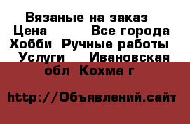 Вязаные на заказ › Цена ­ 800 - Все города Хобби. Ручные работы » Услуги   . Ивановская обл.,Кохма г.